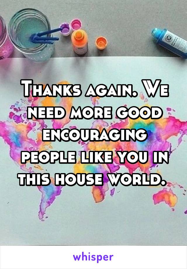 Thanks again. We need more good encouraging people like you in this house world. 