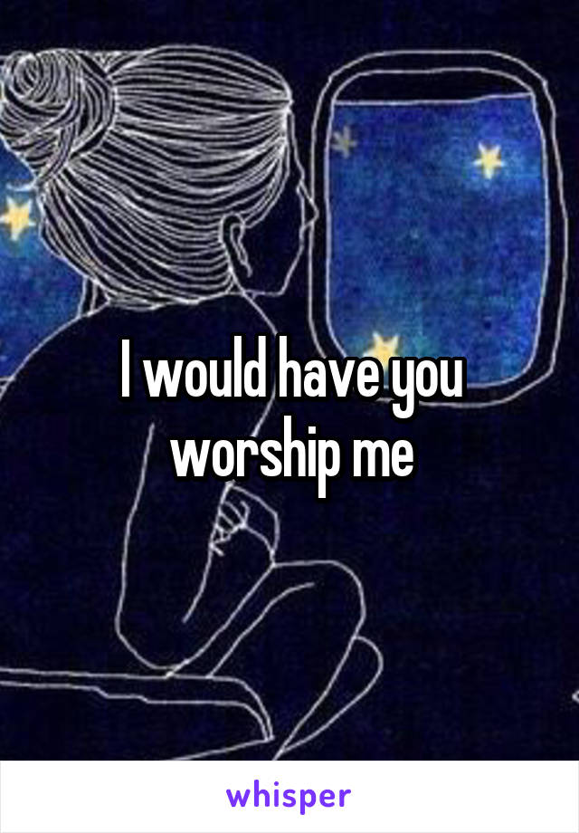 I would have you worship me