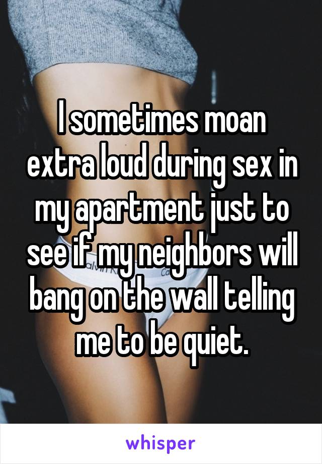 I sometimes moan extra loud during sex in my apartment just to see if my neighbors will bang on the wall telling me to be quiet.