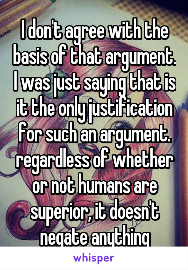 I don't agree with the basis of that argument. I was just saying that is it the only justification for such an argument. regardless of whether or not humans are superior, it doesn't negate anything