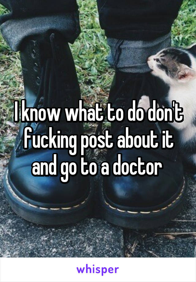 I know what to do don't fucking post about it and go to a doctor 