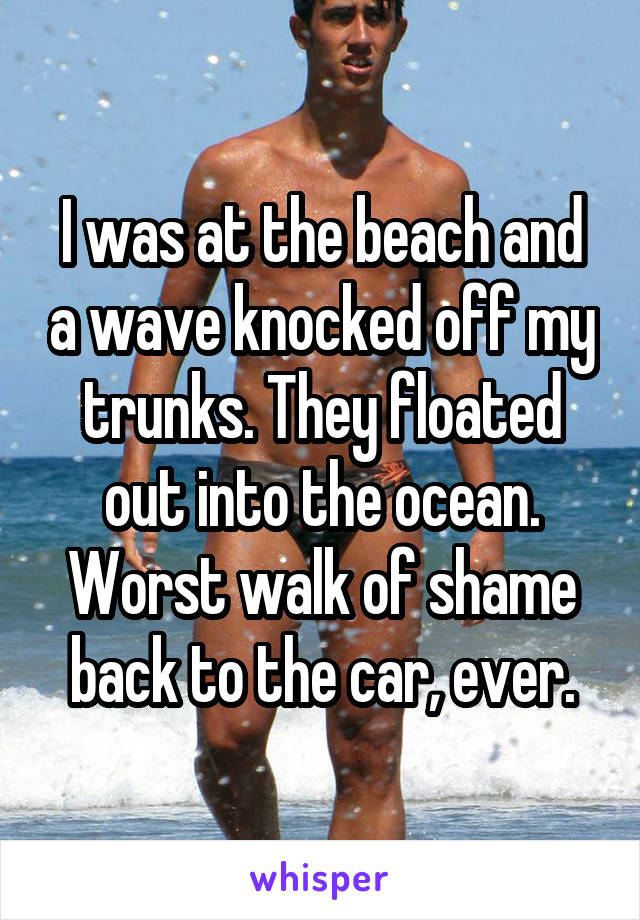 I was at the beach and a wave knocked off my trunks. They floated out into the ocean. Worst walk of shame back to the car, ever.