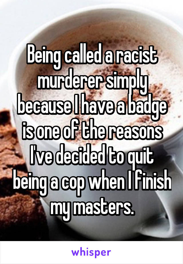 Being called a racist murderer simply because I have a badge is one of the reasons I've decided to quit being a cop when I finish my masters.