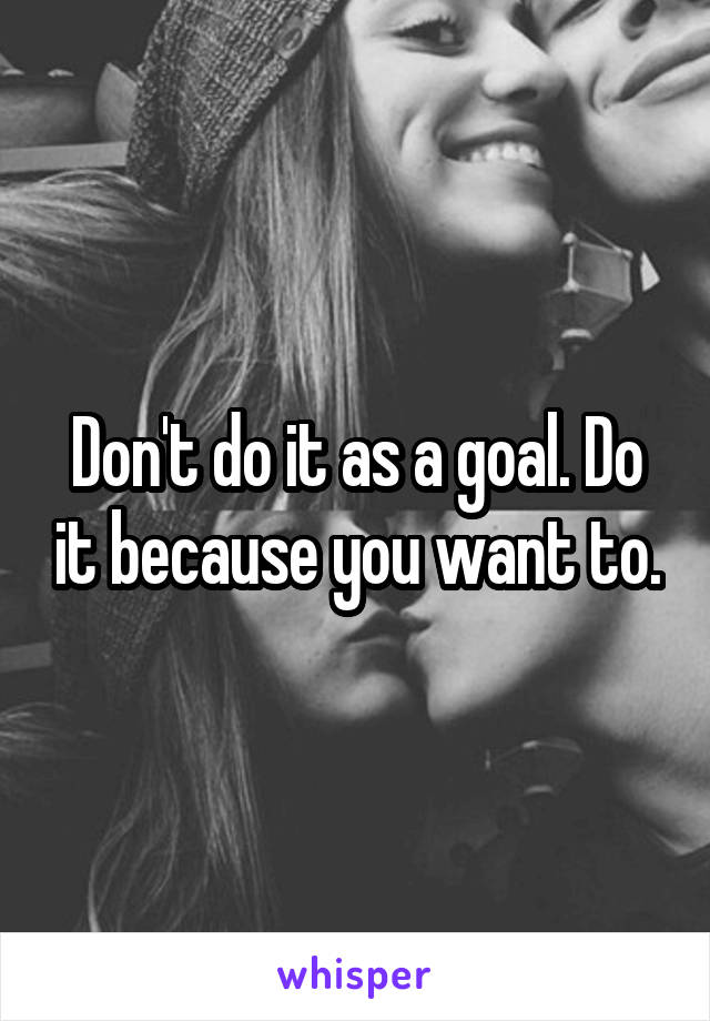 Don't do it as a goal. Do it because you want to.