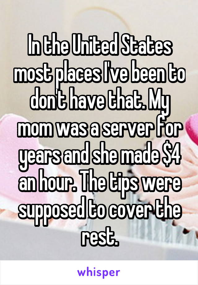 In the United States most places I've been to don't have that. My mom was a server for years and she made $4 an hour. The tips were supposed to cover the rest.