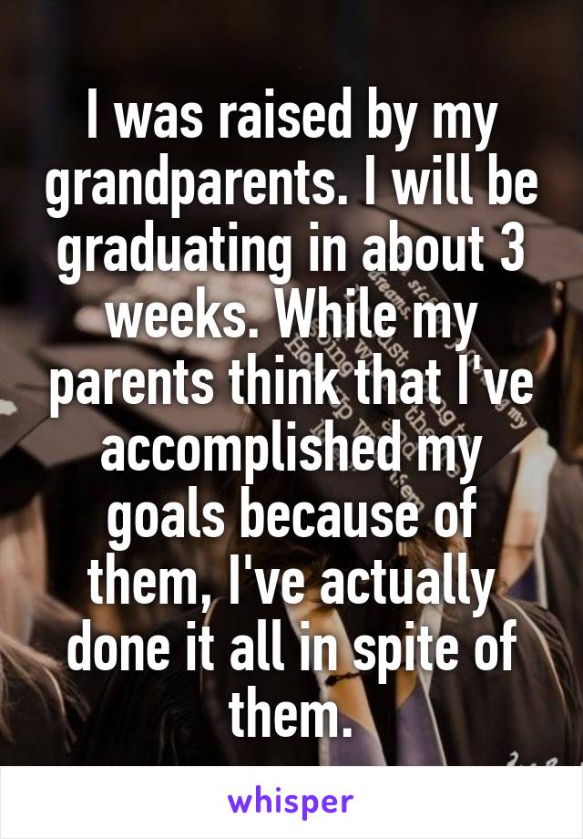 I was raised by my grandparents. I will be graduating in about 3 weeks. While my parents think that I've accomplished my goals because of them, I've actually done it all in spite of them.