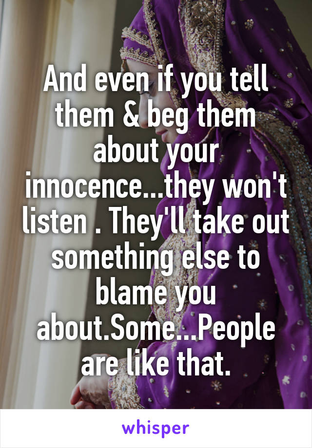 And even if you tell them & beg them about your innocence...they won't listen . They'll take out something else to blame you about.Some...People are like that.