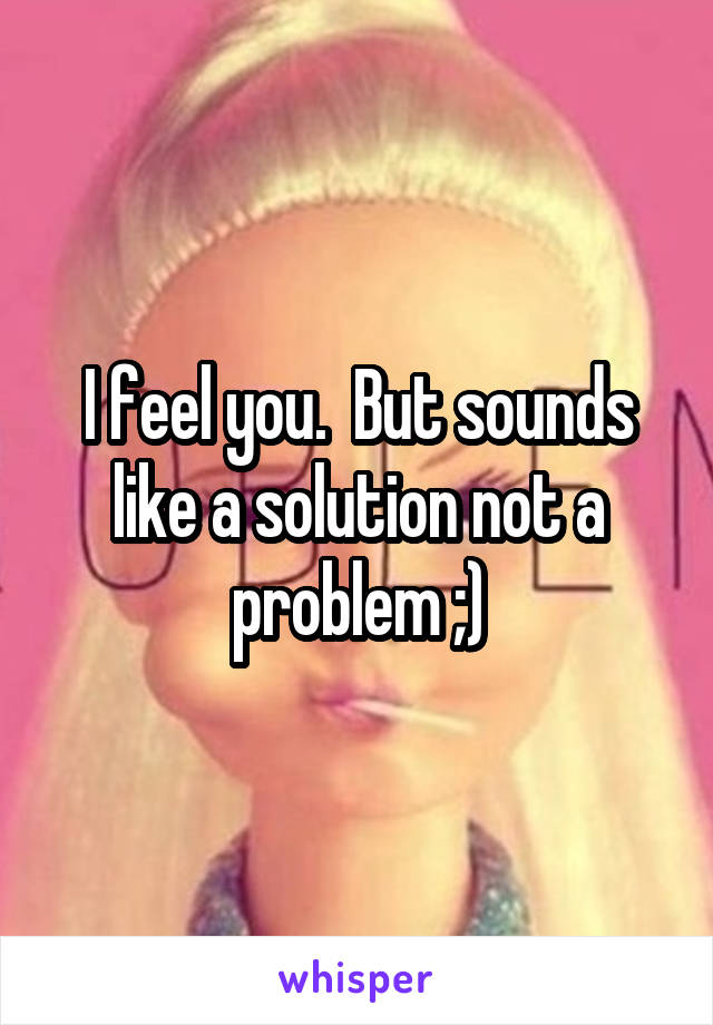 I feel you.  But sounds like a solution not a problem ;)