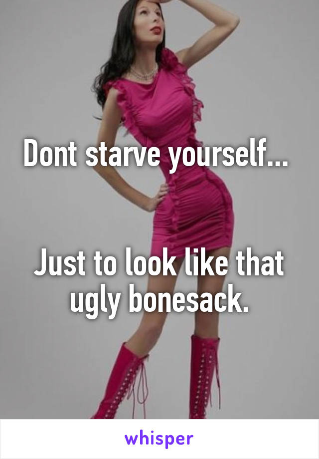 Dont starve yourself... 


Just to look like that ugly bonesack.