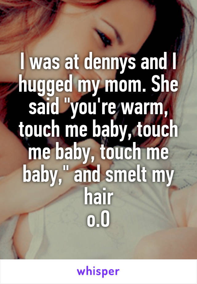 I was at dennys and I hugged my mom. She said "you're warm, touch me baby, touch me baby, touch me baby," and smelt my hair
o.O