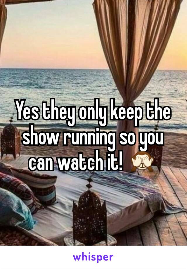 Yes they only keep the show running so you can watch it! 🙈