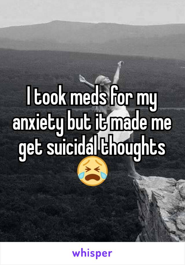 I took meds for my anxiety but it made me get suicidal thoughts😭