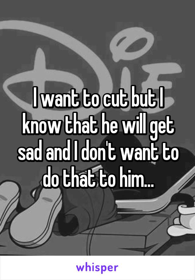 I want to cut but I know that he will get sad and I don't want to do that to him...