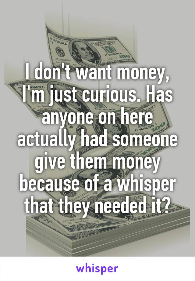 I don't want money, I'm just curious. Has anyone on here actually had someone give them money because of a whisper that they needed it?