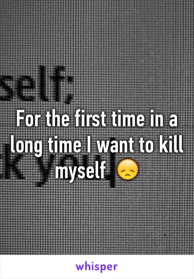 For the first time in a long time I want to kill myself  😞