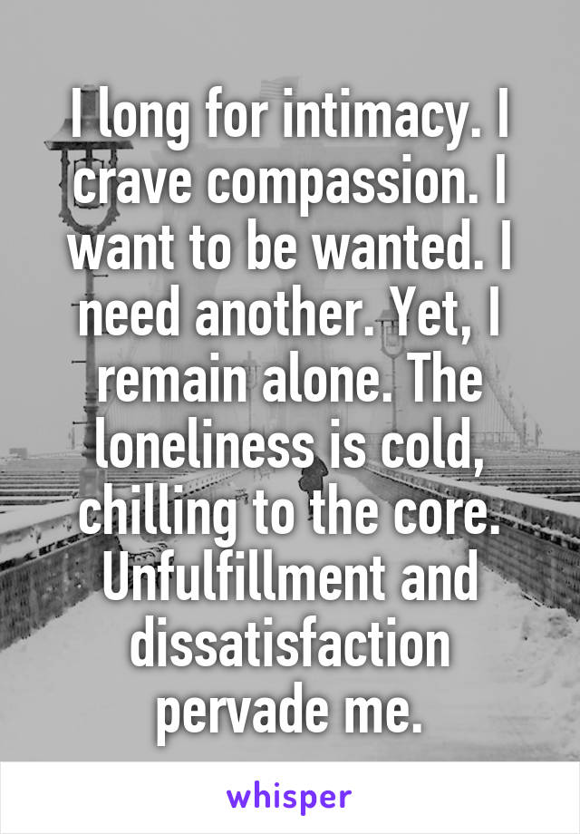 I long for intimacy. I crave compassion. I want to be wanted. I need another. Yet, I remain alone. The loneliness is cold, chilling to the core. Unfulfillment and dissatisfaction pervade me.