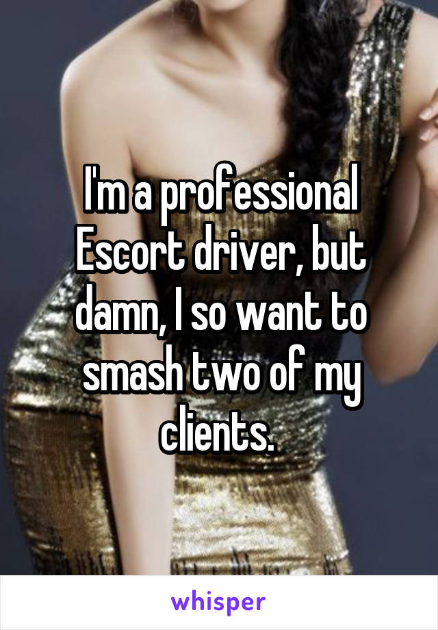 I'm a professional Escort driver, but damn, I so want to smash two of my clients. 