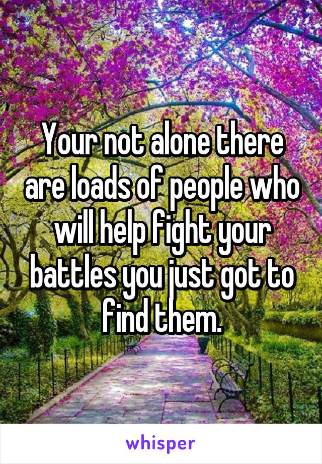 Your not alone there are loads of people who will help fight your battles you just got to find them.