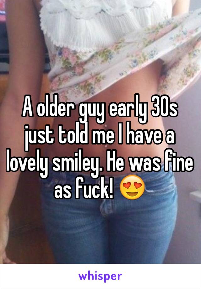 A older guy early 30s just told me I have a lovely smiley. He was fine as fuck! 😍