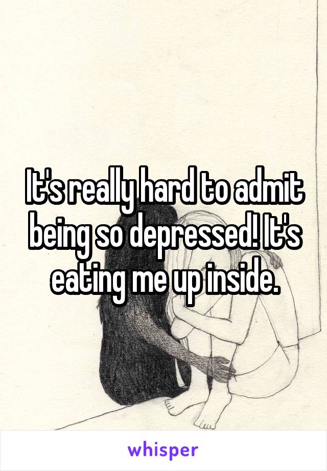 It's really hard to admit being so depressed! It's eating me up inside.