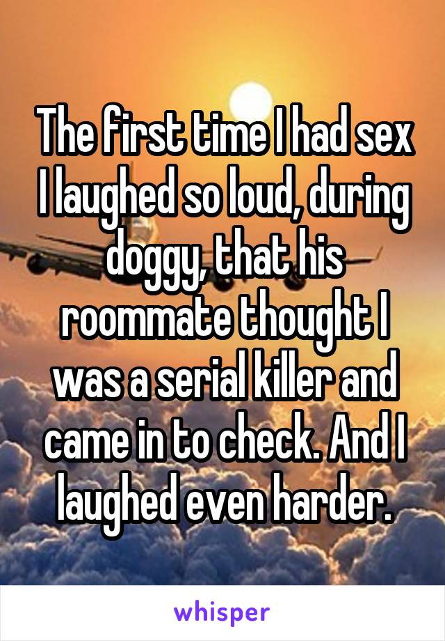 The first time I had sex I laughed so loud, during doggy, that his roommate thought I was a serial killer and came in to check. And I laughed even harder.