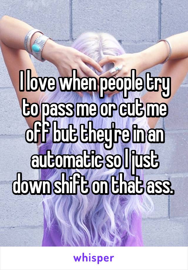 I love when people try to pass me or cut me off but they're in an automatic so I just down shift on that ass. 