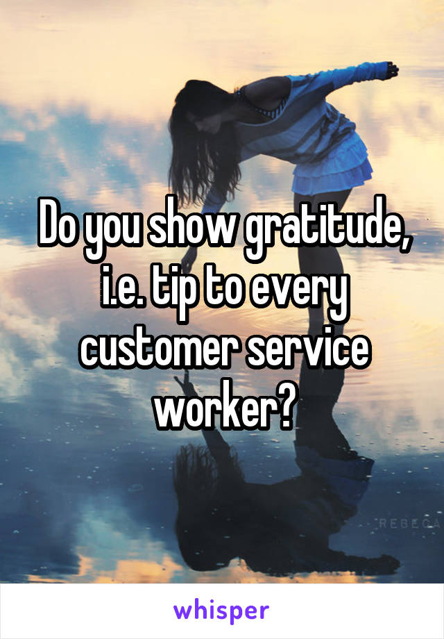 Do you show gratitude, i.e. tip to every customer service worker?