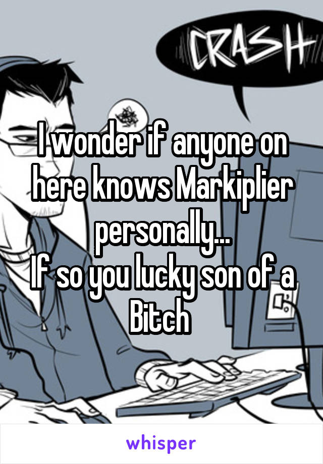 I wonder if anyone on here knows Markiplier personally...
If so you lucky son of a Bitch 