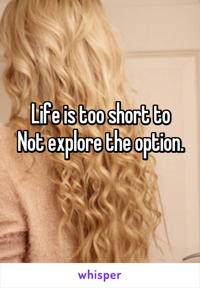 Life is too short to
Not explore the option. 