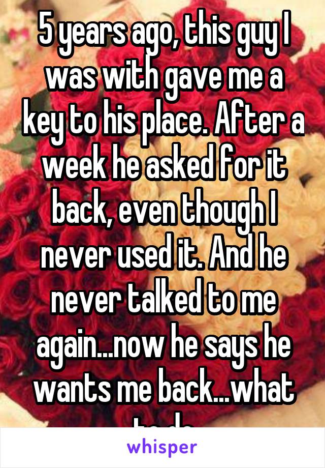 5 years ago, this guy I was with gave me a key to his place. After a week he asked for it back, even though I never used it. And he never talked to me again...now he says he wants me back...what to do