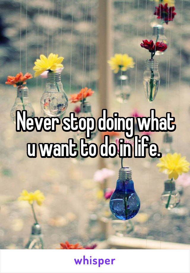 Never stop doing what u want to do in life. 