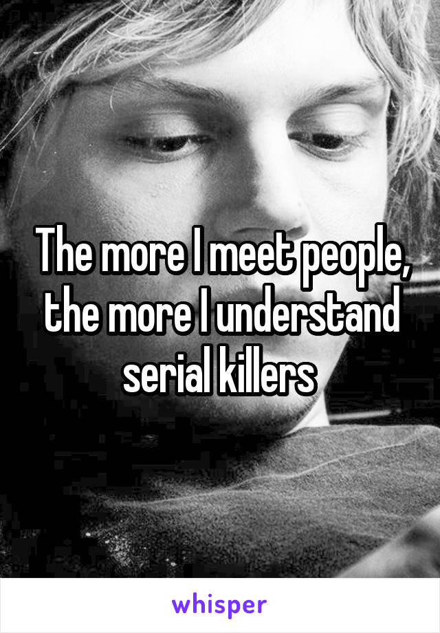 The more I meet people, the more I understand serial killers 