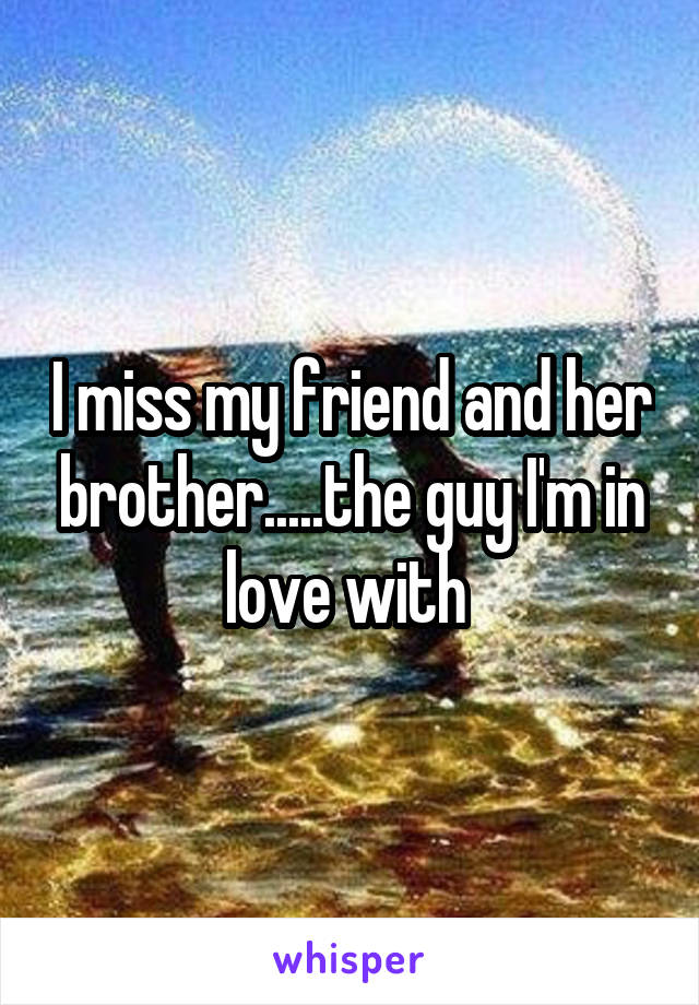 I miss my friend and her brother.....the guy I'm in love with 