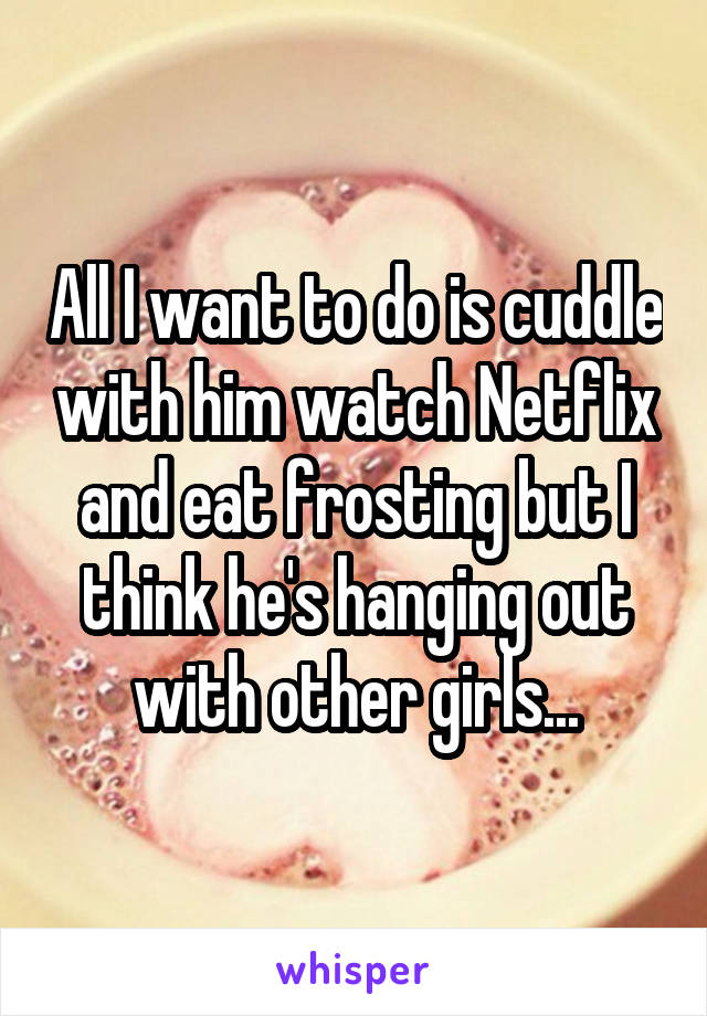 All I want to do is cuddle with him watch Netflix and eat frosting but I think he's hanging out with other girls...