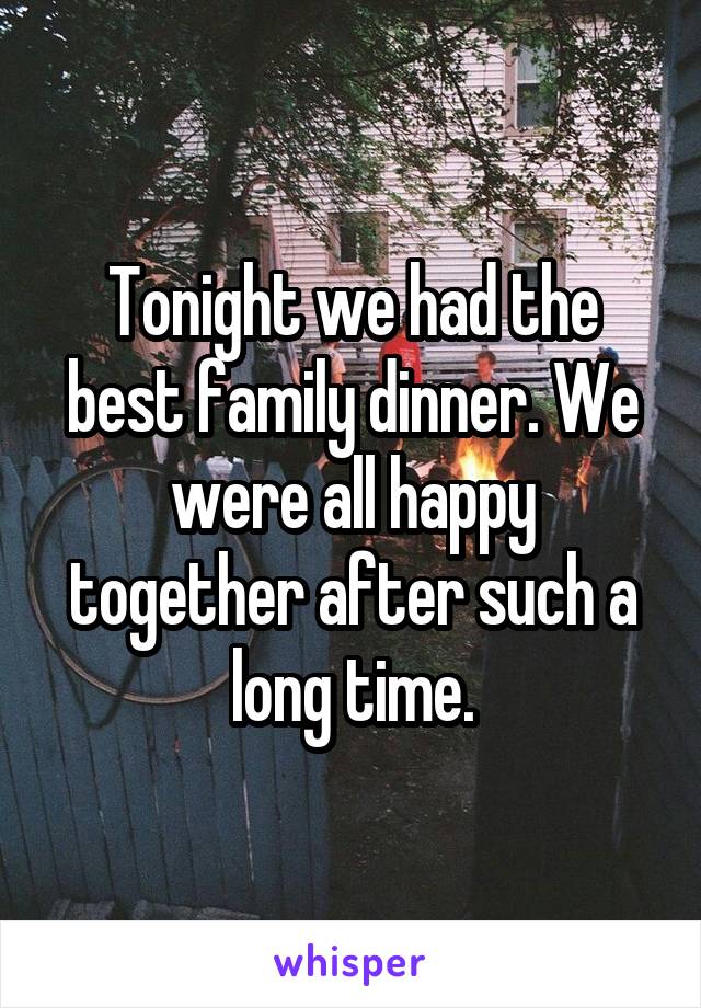 Tonight we had the best family dinner. We were all happy together after such a long time.