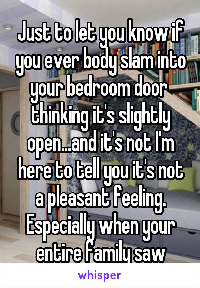 Just to let you know if you ever body slam into your bedroom door  thinking it's slightly open...and it's not I'm here to tell you it's not a pleasant feeling. Especially when your entire family saw