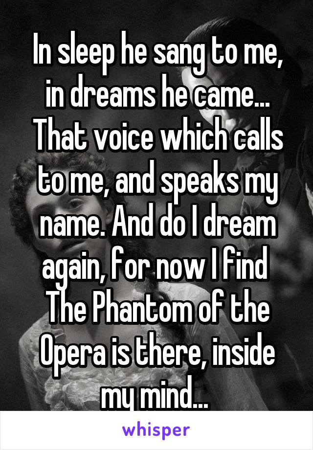 In sleep he sang to me, in dreams he came...
That voice which calls to me, and speaks my name. And do I dream again, for now I find 
The Phantom of the Opera is there, inside my mind... 