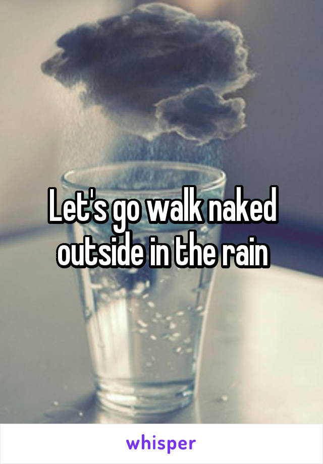 Let's go walk naked outside in the rain