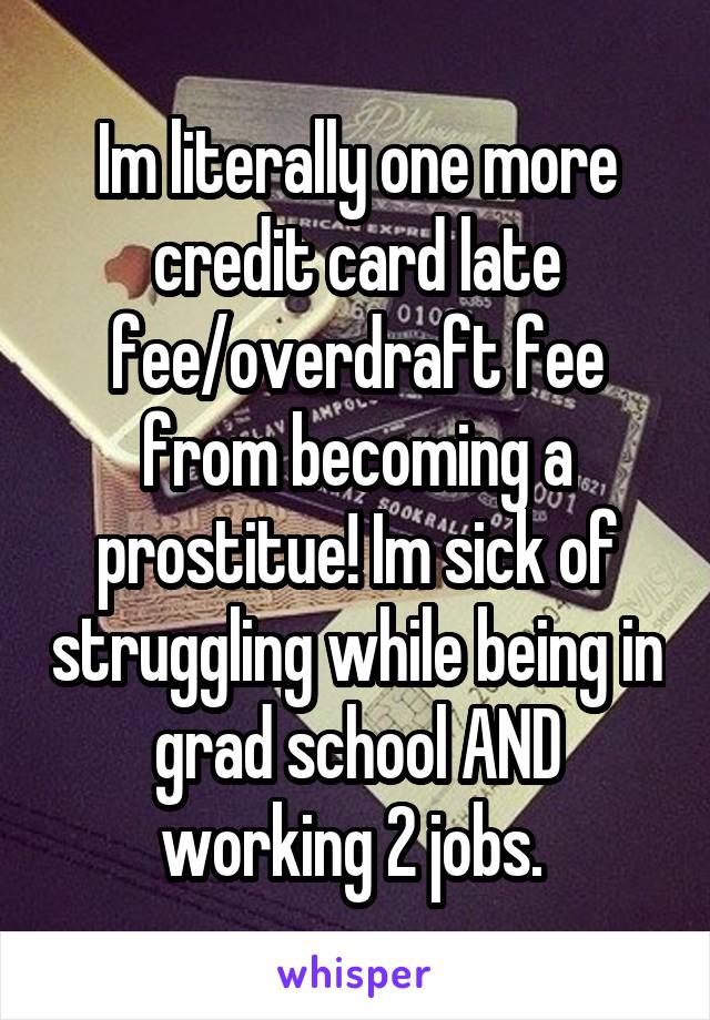Im literally one more credit card late fee/overdraft fee from becoming a prostitue! Im sick of struggling while being in grad school AND working 2 jobs. 