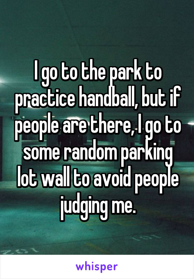 I go to the park to practice handball, but if people are there, I go to some random parking lot wall to avoid people judging me.