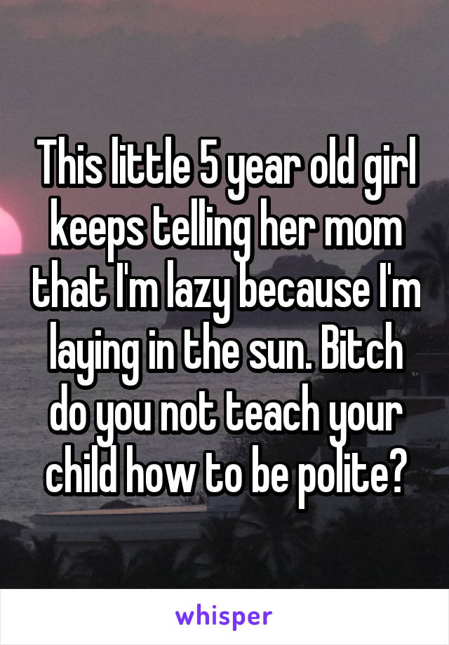 This little 5 year old girl keeps telling her mom that I'm lazy because I'm laying in the sun. Bitch do you not teach your child how to be polite?