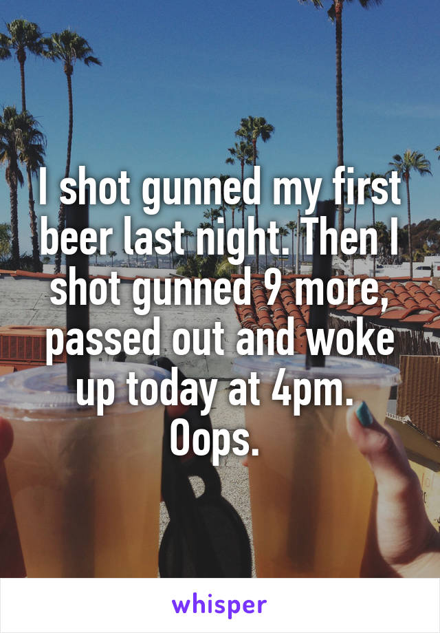 I shot gunned my first beer last night. Then I shot gunned 9 more, passed out and woke up today at 4pm. 
Oops. 