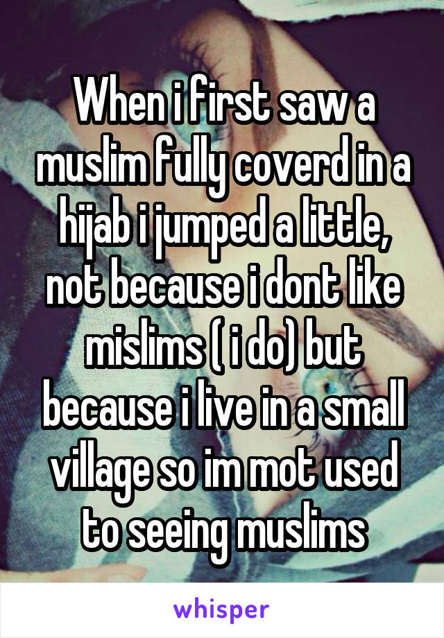 When i first saw a muslim fully coverd in a hijab i jumped a little, not because i dont like mislims ( i do) but because i live in a small village so im mot used to seeing muslims