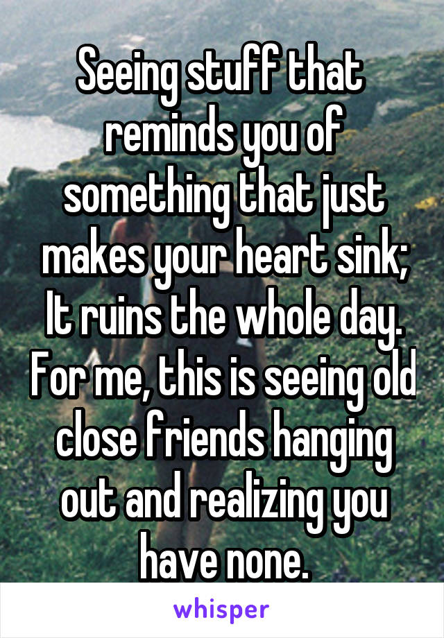 Seeing stuff that  reminds you of something that just makes your heart sink; It ruins the whole day. For me, this is seeing old close friends hanging out and realizing you have none.