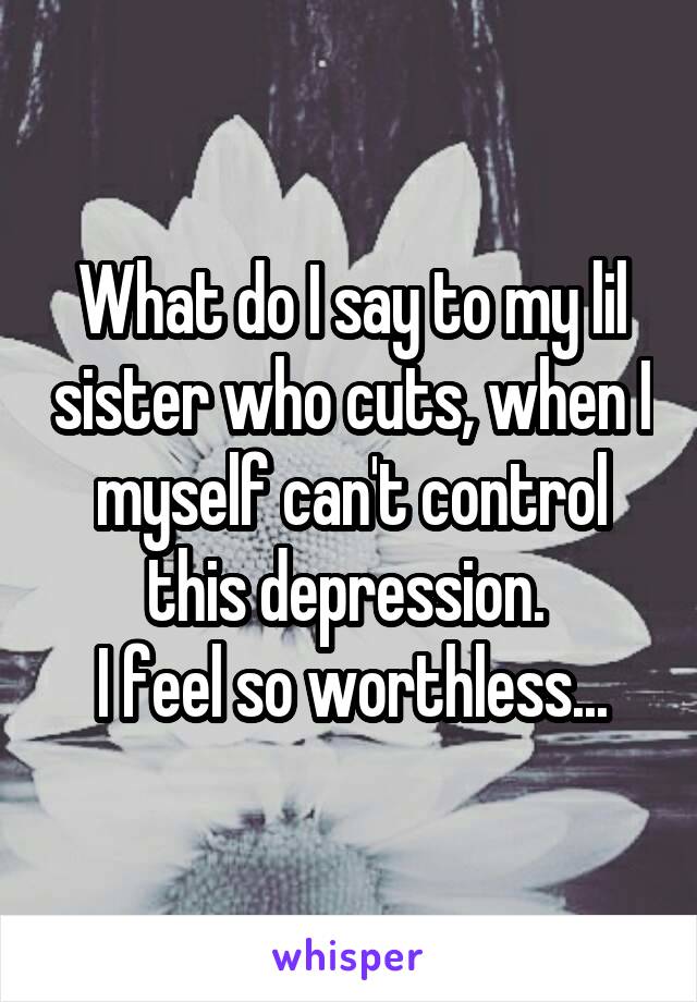 What do I say to my lil sister who cuts, when I myself can't control this depression. 
I feel so worthless...