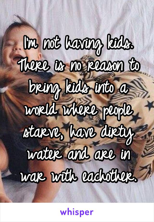 I'm not having kids. There is no reason to bring kids into a world where people starve, have dirty water and are in war with eachother.