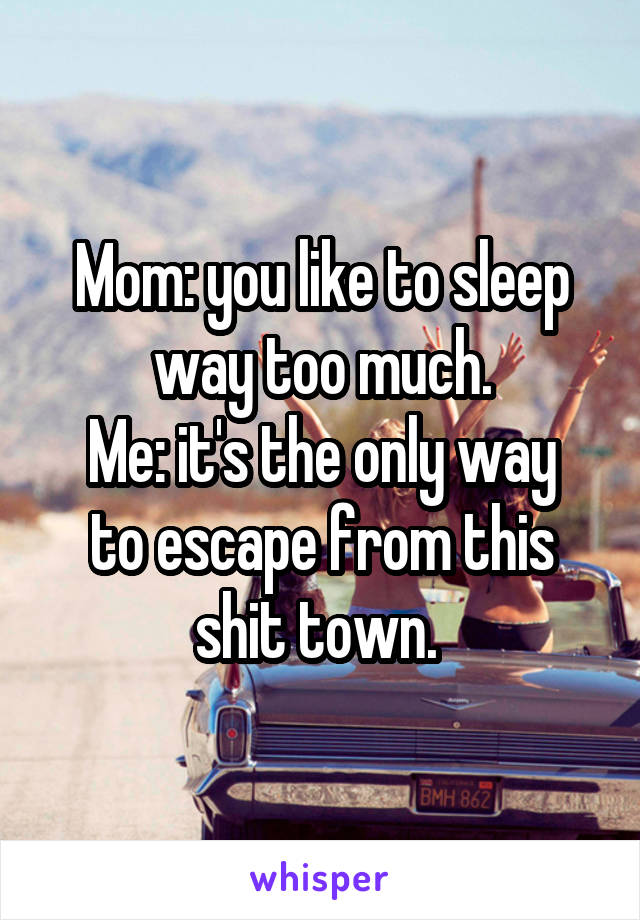 Mom: you like to sleep way too much.
Me: it's the only way to escape from this shit town. 