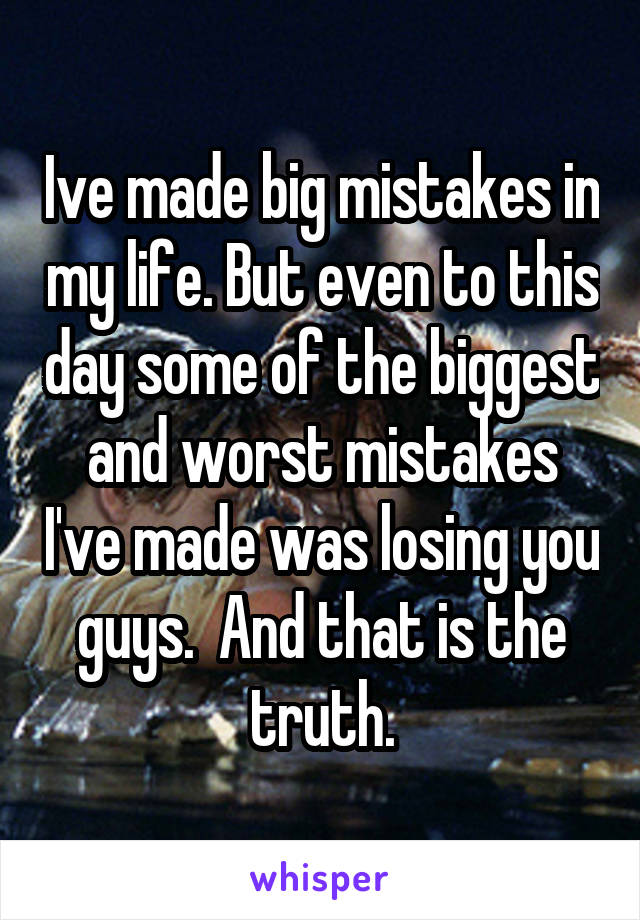 Ive made big mistakes in my life. But even to this day some of the biggest and worst mistakes I've made was losing you guys.  And that is the truth.