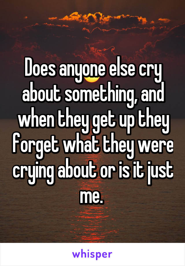 Does anyone else cry about something, and when they get up they forget what they were crying about or is it just me. 