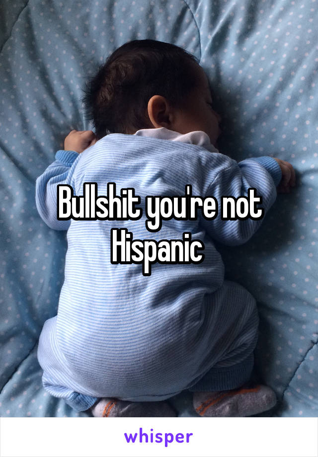 Bullshit you're not Hispanic 